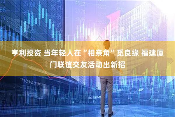 亨利投资 当年轻人在“相亲角”觅良缘&#32;福建厦门联谊交友活动出新招