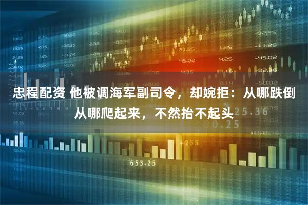 忠程配资 他被调海军副司令，却婉拒：从哪跌倒从哪爬起来，不然抬不起头