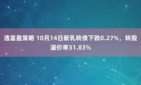 逸富盈策略 10月14日新乳转债下跌0.27%,转股溢价率31.83%