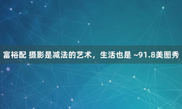 富裕配 摄影是减法的艺术，生活也是 ~91.8美图秀