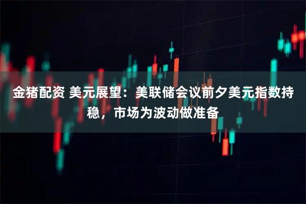 金猪配资 美元展望：美联储会议前夕美元指数持稳，市场为波动做准备