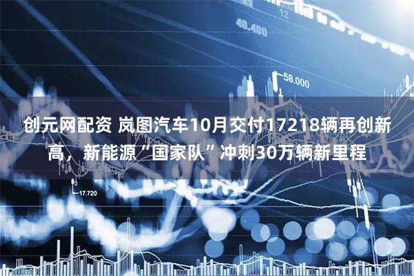 创元网配资 岚图汽车10月交付17218辆再创新高，新能源“国家队”冲刺30万辆新里程