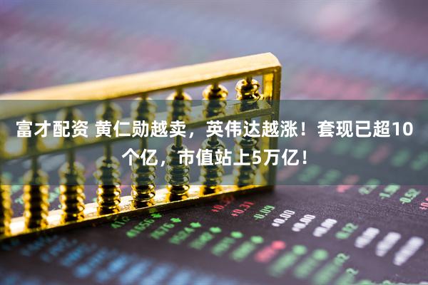 富才配资 黄仁勋越卖，英伟达越涨！套现已超10个亿，市值站上5万亿！
