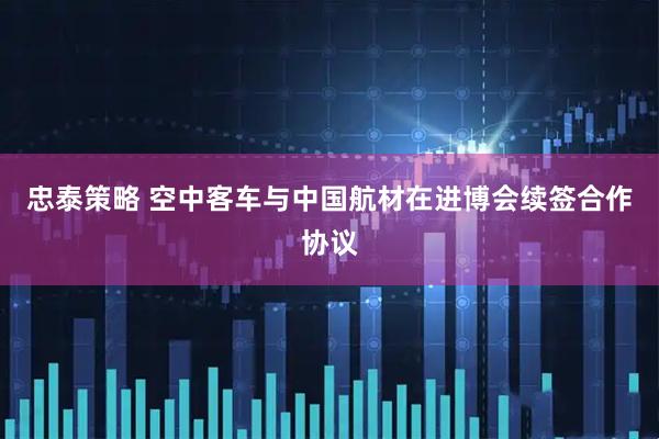 忠泰策略 空中客车与中国航材在进博会续签合作协议