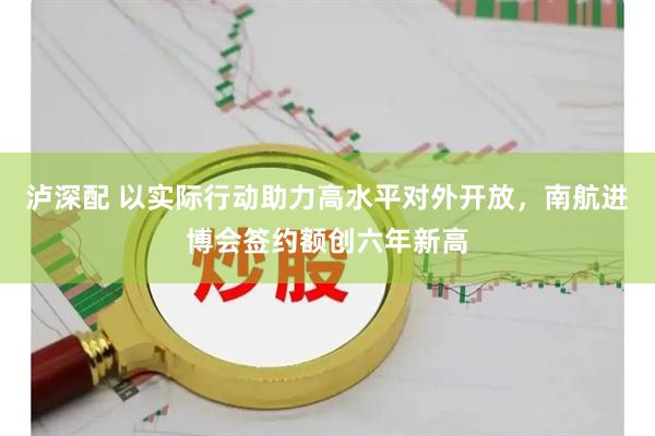泸深配 以实际行动助力高水平对外开放，南航进博会签约额创六年新高