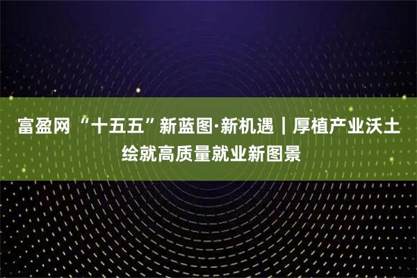 富盈网 “十五五”新蓝图·新机遇|厚植产业沃土 绘就高质量就业新图景