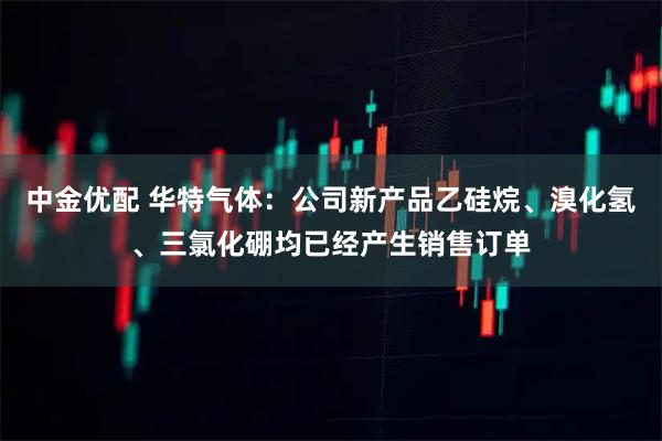 中金优配 华特气体：公司新产品乙硅烷、溴化氢、三氯化硼均已经产生销售订单