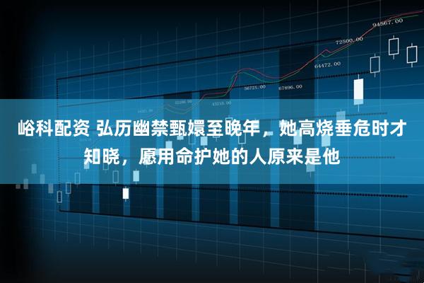 峪科配资 弘历幽禁甄嬛至晚年，她高烧垂危时才知晓，愿用命护她的人原来是他