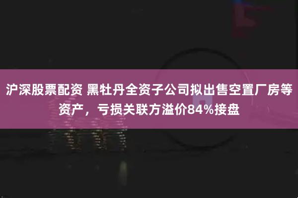 沪深股票配资 黑牡丹全资子公司拟出售空置厂房等资产，亏损关联方溢价84%接盘