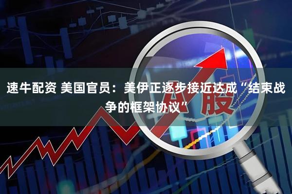 速牛配资 美国官员：美伊正逐步接近达成“结束战争的框架协议”