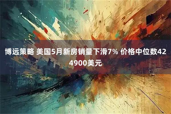 博远策略 美国5月新房销量下滑7% 价格中位数424900美元